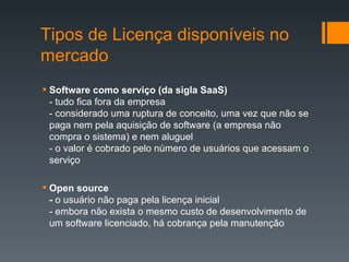 Software como serviço (da sigla SaaS) - tudo fica fora da empresa - considerado uma ruptura de conceito, uma vez que não se paga nem pela aquisição de software (a empresa não compra o sistema) e nem aluguel - o valor é cobrado pelo número de usuários que acessam o serviço Open source -  o usuário não paga pela licença inicial - embora não exista o mesmo custo de desenvolvimento de um software licenciado, há cobrança pela manutenção Tipos de Licença disponíveis no mercado 
