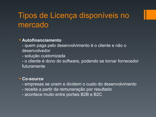 Autofinanciamento -   quem paga pelo desenvolvimento é o cliente e não o desenvolvedor - solução customizada - o cliente é dono do software, podendo se tornar fornecedor futuramente Co-source -   empresas se unem e dividem o custo do desenvolvimento - receita a partir da remuneração por resultado - acontece muito entre portais B2B e B2C Tipos de Licença disponíveis no mercado 