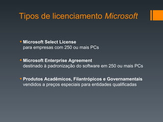 Tipos de licenciamento  Microsoft Microsoft Select License para empresas com 250 ou mais PCs Microsoft Enterprise Agreement destinado à padronização do software em 250 ou mais PCs Produtos Acadêmicos, Filantrópicos e Governamentais vendidos a preços especiais para entidades qualificadas 