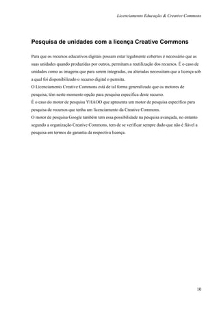 Licenciamento Educação & Creative Commons




Pesquisa de unidades com a licença Creative Commons

Para que os recursos educativos digitais possam estar legalmente cobertos é necessário que as
suas unidades quando produzidas por outros, permitam a reutilização dos recursos. É o caso de
unidades como as imagens que para serem integradas, ou alteradas necessitam que a licença sob
a qual foi disponibilizado o recurso digital o permita.
O Licenciamento Creative Commons está de tal forma generalizado que os motores de
pesquisa, têm neste momento opção para pesquisa específica deste recurso.
É o caso do motor de pesquisa YHAOO que apresenta um motor de pesquisa específico para
pesquisa de recursos que tenha um licenciamento da Creative Commons.
O motor de pesquisa Google também tem essa possibilidade na pesquisa avançada, no entanto
segundo a organização Creative Commons, tem de se verificar sempre dado que não é fiável a
pesquisa em termos de garantia da respectiva licença.




                                                                                                10
 