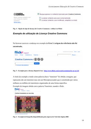 Licenciamento Educação & Creative Commons




Fig. 4 - Opção do tipo de licença da Creative Commons a utilizar no Flickr


Exemplo de utilização de Licença Creative Commons



No browser escrever o endereço no exemplo da Erro! A origem da referência não foi
encontrada..




Fig. 5 – Exemplo para a licença disponível em : http://www.flickr.com/creativecommons/by-nc-sa-2.0/


A titulo de exemplo e tendo como palavra-chave “transístor” foi obtida a imagem, que
representa não um transístor mas sim um Microprocessador que é constituído por vários
milhares ou milhões de transístores organizados de uma forma especifica.
Exemplo de imagem obtida com a palavra Transístor, usando o flickr.




Fig. 6 – Exemplo de fotografia disponibilizada pela empresa de Televisão Inglesa BBC

                                                                                                      14
 