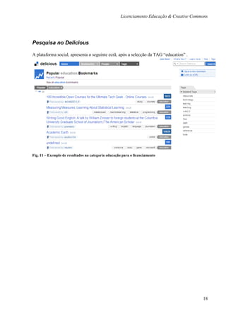 Licenciamento Educação & Creative Commons




Pesquisa no Delicious

A plataforma social, apresenta o seguinte ecrã, após a selecção da TAG “education” .




Fig. 11 – Exemplo de resultados na categoria educação para o licenciamento




                                                                                           18
 