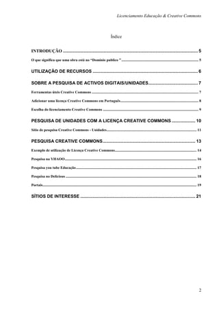Licenciamento Educação & Creative Commons



                                                                                  Índice


INTRODUÇÃO ............................................................................................................. 5
O que significa que uma obra está no “Domínio publico ” ................................................................................... 5


UTILIZAÇÃO DE RECURSOS ..................................................................................... 6

SOBRE A PESQUISA DE ACTIVOS DIGITAIS/UNIDADES........................................ 7

Ferramentas úteis Creative Commons ................................................................................................................... 7

Adicionar uma licença Creative Commons em Português .................................................................................... 8

Escolha do licenciamento Creative Commons ....................................................................................................... 9


PESQUISA DE UNIDADES COM A LICENÇA CREATIVE COMMONS ................... 10

Sítio de pesquisa Creative Commons - Unidades ................................................................................................. 11


PESQUISA CREATIVE COMMONS ........................................................................... 13

Exemplo de utilização de Licença Creative Commons ........................................................................................ 14

Pesquisa na YHAOO .............................................................................................................................................. 16

Pesquisa you tube Educação .................................................................................................................................. 17

Pesquisa no Delicious ............................................................................................................................................. 18

Portais...................................................................................................................................................................... 19


SÍTIOS DE INTERESSE ............................................................................................. 21




                                                                                                                                                                             2
 