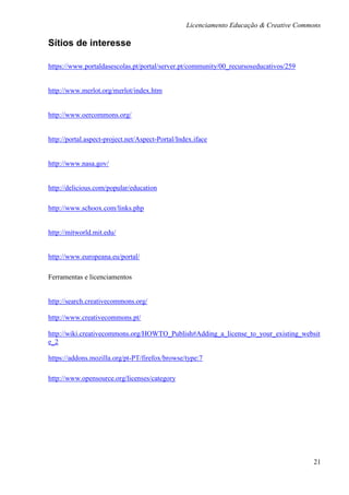 Licenciamento Educação & Creative Commons

Sítios de interesse

https://www.portaldasescolas.pt/portal/server.pt/community/00_recursoseducativos/259


http://www.merlot.org/merlot/index.htm


http://www.oercommons.org/


http://portal.aspect-project.net/Aspect-Portal/Index.iface


http://www.nasa.gov/


http://delicious.com/popular/education

http://www.schoox.com/links.php


http://mitworld.mit.edu/


http://www.europeana.eu/portal/

Ferramentas e licenciamentos


http://search.creativecommons.org/

http://www.creativecommons.pt/

http://wiki.creativecommons.org/HOWTO_Publish#Adding_a_license_to_your_existing_websit
e_2

https://addons.mozilla.org/pt-PT/firefox/browse/type:7

http://www.opensource.org/licenses/category




                                                                                        21
 