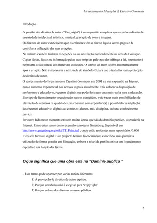 Licenciamento Educação & Creative Commons


Introdução

A questão dos direitos de autor (“Copyright”) é uma questão complexa que envolve o direito de
propriedade intelectual, artística, musical, gravação de sons e imagens.
Os direitos de autor estabelecem que os criadores têm o direito legal a serem pagos e de
controlar a utilização das suas criações.
No entanto existem também excepções na sua utilização nomeadamente na área da Educação.
Copiar ideias, factos ou informação pelas suas próprias palavras não infringe a lei, no entanto é
necessária a sua citação dos materiais utilizados. O direito de autor ocorre automaticamente
após a criação. Não é necessária a utilização do símbolo © para que o trabalho tenha protecção
de direitos de autor.
O aparecimento do licenciamento Creative Commons em 2001 e a sua expansão na Internet,
com o aumento exponencial dos activos digitais anualmente, veio colocar à disposição de
professores e educadores, recursos digitais que poderão trazer uma mais-valia para a educação.
Este tipo de licenciamento vocacionado para os conteúdos, veio trazer mais possibilidades de
utilização de recursos de qualidade (em conjunto com repositórios) e possibilitar a adaptação
dos recursos educativos digitais ao contexto (alunos, ano, disciplina, cultura, conhecimento
prévio).
Por outro lado neste momento existem muitas obras que são do domínio público, disponíveis na
Internet. Entre estas temos como exemplo o projecto Gutenberg, disponível em
http://www.gutenberg.org/wiki/PT_Principal , onde estão residentes num repositório 30.000
livros em formato digital. Este projecto tem um licenciamento específico, mas permite a
utilização de forma gratuita em Educação, embora a nível da partilha exista um licenciamento
especifico em função dos livros.



O que significa que uma obra está no “Domínio publico ”


– Este termo pode aparecer por várias razões diferentes:
       1) A protecção de direitos de autor expirou.
       2) Porque o trabalho não é elegível para “copyright”
       3) Porque o dono dos direitos o tornou público.




                                                                                                 5
 