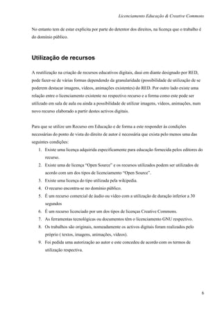 Licenciamento Educação & Creative Commons

No entanto tem de estar explícita por parte do detentor dos direitos, na licença que o trabalho é
do domínio público.



Utilização de recursos

A reutilização na criação de recursos educativos digitais, daui em diante designado por RED,
pode fazer-se de várias formas dependendo da granularidade (possibilidade de utilização de se
poderem destacar imagens, vídeos, animações existentes) do RED. Por outro lado existe uma
relação entre o licenciamento existente no respectivo recurso e a forma como este pode ser
utilizado em sala de aula ou ainda a possibilidade de utilizar imagens, vídeos, animações, num
novo recurso elaborado a partir destes activos digitais.


Para que se utilize um Recurso em Educação e de forma a este responder às condições
necessárias do ponto de vista do direito de autor é necessária que exista pelo menos uma das
seguintes condições:
   1. Existe uma licença adquirida especificamente para educação fornecida pelos editores do
       recurso.
   2. Existe uma de licença “Open Source” e os recursos utilizados podem ser utilizados de
       acordo com um dos tipos de licenciamento “Open Source”.
   3. Existe uma licença do tipo utilizada pela wikipedia.
   4. O recurso encontra-se no domínio público.
   5. É um recurso comercial de áudio ou vídeo com a utilização de duração inferior a 30
       segundos
   6. É um recurso licenciado por um dos tipos de licenças Creative Commons.
   7. As ferramentas tecnológicas ou documentos têm o licenciamento GNU respectivo.
   8. Os trabalhos são originais, nomeadamente os activos digitais foram realizados pelo
       próprio ( textos, imagens, animações, vídeos).
   9. Foi pedida uma autorização ao autor e este concedeu de acordo com os termos de
       utilização respectiva.




                                                                                                    6
 