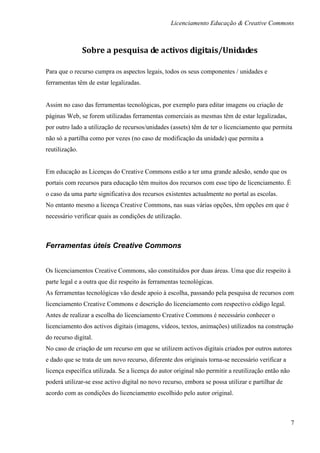 Licenciamento Educação & Creative Commons



                Sobre a pesquisa de activos digitais/Unidades

Para que o recurso cumpra os aspectos legais, todos os seus componentes / unidades e
ferramentas têm de estar legalizadas.


Assim no caso das ferramentas tecnológicas, por exemplo para editar imagens ou criação de
páginas Web, se forem utilizadas ferramentas comerciais as mesmas têm de estar legalizadas,
por outro lado a utilização de recursos/unidades (assets) têm de ter o licenciamento que permita
não só a partilha como por vezes (no caso de modificação da unidade) que permita a
reutilização.


Em educação as Licenças do Creative Commons estão a ter uma grande adesão, sendo que os
portais com recursos para educação têm muitos dos recursos com esse tipo de licenciamento. É
o caso da uma parte significativa dos recursos existentes actualmente no portal as escolas.
No entanto mesmo a licença Creative Commons, nas suas várias opções, têm opções em que é
necessário verificar quais as condições de utilização.



Ferramentas úteis Creative Commons


Os licenciamentos Creative Commons, são constituídos por duas áreas. Uma que diz respeito à
parte legal e a outra que diz respeito às ferramentas tecnológicas.
As ferramentas tecnológicas vão desde apoio à escolha, passando pela pesquisa de recursos com
licenciamento Creative Commons e descrição do licenciamento com respectivo código legal.
Antes de realizar a escolha do licenciamento Creative Commons é necessário conhecer o
licenciamento dos activos digitais (imagens, vídeos, textos, animações) utilizados na construção
do recurso digital.
No caso de criação de um recurso em que se utilizem activos digitais criados por outros autores
e dado que se trata de um novo recurso, diferente dos originais torna-se necessário verificar a
licença específica utilizada. Se a licença do autor original não permitir a reutilização então não
poderá utilizar-se esse activo digital no novo recurso, embora se possa utilizar e partilhar de
acordo com as condições do licenciamento escolhido pelo autor original.



                                                                                                     7
 