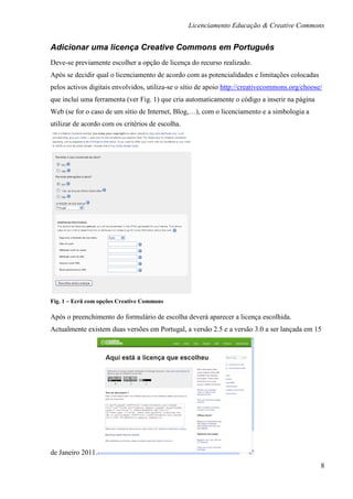 Licenciamento Educação & Creative Commons


Adicionar uma licença Creative Commons em Português
Deve-se previamente escolher a opção de licença do recurso realizado.
Após se decidir qual o licenciamento de acordo com as potencialidades e limitações colocadas
pelos activos digitais envolvidos, utiliza-se o sítio de apoio http://creativecommons.org/choose/
que incluí uma ferramenta (ver Fig. 1) que cria automaticamente o código a inserir na página
Web (se for o caso de um sítio de Internet, Blog,…), com o licenciamento e a simbologia a
utilizar de acordo com os critérios de escolha.




Fig. 1 – Ecrã com opções Creative Commons

Após o preenchimento do formulário de escolha deverá aparecer a licença escolhida.
Actualmente existem duas versões em Portugal, a versão 2.5 e a versão 3.0 a ser lançada em 15




de Janeiro 2011.
                                                                                                8
 