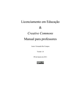 Licenciamento em Educação
                 &
    Creative Commons
 Manual para professores

      Autor: Fernando Rui Campos


              Versão 1.0


         09 de Janeiro de 2011
 