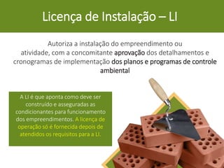 Licença de Instalação – LI
Autoriza a instalação do empreendimento ou
atividade, com a concomitante aprovação dos detalhamentos e
cronogramas de implementação dos planos e programas de controle
ambiental
A LI é que aponta como deve ser
construído e asseguradas as
condicionantes para funcionamento
dos empreendimentos. A licença de
operação só é fornecida depois de
atendidos os requisitos para a LI.
 