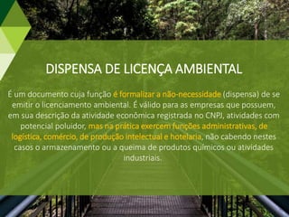 DISPENSA DE LICENÇA AMBIENTAL
É um documento cuja função é formalizar a não-necessidade (dispensa) de se
emitir o licenciamento ambiental. É válido para as empresas que possuem,
em sua descrição da atividade econômica registrada no CNPJ, atividades com
potencial poluidor, mas na prática exercem funções administrativas, de
logística, comércio, de produção intelectual e hotelaria, não cabendo nestes
casos o armazenamento ou a queima de produtos químicos ou atividades
industriais.
 