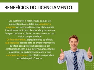 BENEFÍCIOS DO LICENCIAMENTO
Ser sustentável e estar em dia com as leis
ambientais são medidas que valorizam a
empresa: no mercado financeiro, ela tem mais
investidores, junto aos clientes, ela goza de uma
imagem positiva, e diante dos concorrentes, tem
maior competitividade.
Os financiamentos, especialmente os oficiais,
são liberados apenas para os empreendimentos
que têm seus projetos habilitados e em
conformidade com o que determinam as regras
específicas de cada licenciamento, e que
cumprem as normas, os critérios e os padrões
expedidos pelo Conama.
 