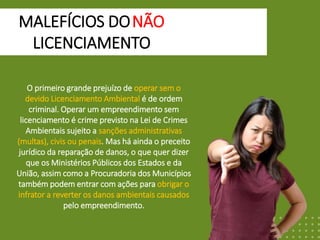 MALEFÍCIOS DO
IIIIIIIILICENCIAMENTO
NÃO
O primeiro grande prejuízo de operar sem o
devido Licenciamento Ambiental é de ordem
criminal. Operar um empreendimento sem
licenciamento é crime previsto na Lei de Crimes
Ambientais sujeito a sanções administrativas
(multas), civis ou penais. Mas há ainda o preceito
jurídico da reparação de danos, o que quer dizer
que os Ministérios Públicos dos Estados e da
União, assim como a Procuradoria dos Municípios
também podem entrar com ações para obrigar o
infrator a reverter os danos ambientais causados
pelo empreendimento.
 