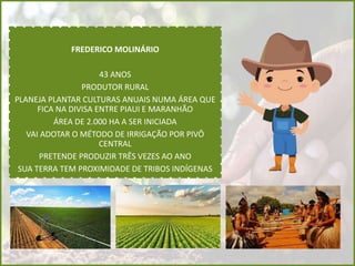 FREDERICO MOLINÁRIO
43 ANOS
PRODUTOR RURAL
PLANEJA PLANTAR CULTURAS ANUAIS NUMA ÁREA QUE
FICA NA DIVISA ENTRE PIAUI E MARANHÃO
ÁREA DE 2.000 HA A SER INICIADA
VAI ADOTAR O MÉTODO DE IRRIGAÇÃO POR PIVÔ
CENTRAL
PRETENDE PRODUZIR TRÊS VEZES AO ANO
SUA TERRA TEM PROXIMIDADE DE TRIBOS INDÍGENAS
 