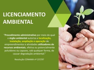 LICENCIAMENTO
AMBIENTAL
“Procedimento administrativo por meio do qual
o órgão ambiental autoriza a localização,
instalação, ampliação e operação de
empreendimentos e atividades utilizadores de
recursos ambientais, efetiva ou potencialmente
poluidores ou capazes, sob qualquer forma, de
causar degradação ambiental.”
Resolução CONAMA nº 237/97
 