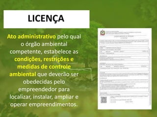 Ato administrativo pelo qual
o órgão ambiental
competente, estabelece as
condições, restrições e
medidas de controle
ambiental que deverão ser
obedecidas pelo
empreendedor para
localizar, instalar, ampliar e
operar empreendimentos.
LICENÇA
 