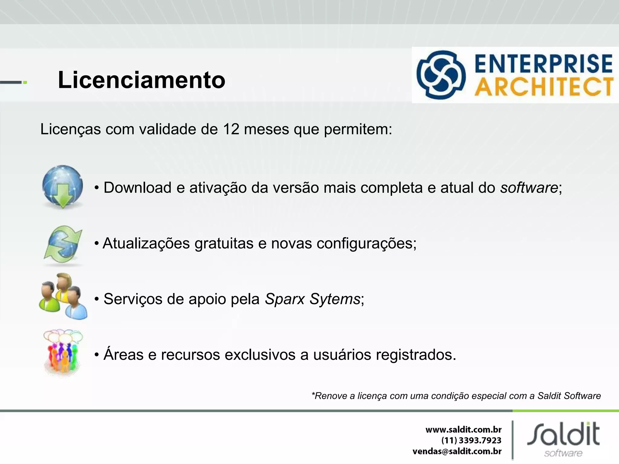 Licenciamento
Licenças com validade de 12 meses que permitem:


       • Download e ativação da versão mais completa e atual do software;


       • Atualizações gratuitas e novas configurações;


       • Serviços de apoio pela Sparx Sytems;


       • Áreas e recursos exclusivos a usuários registrados.

                                      *Renove a licença com uma condição especial com a Saldit Software
 