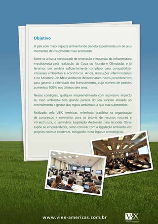 Objetivo
O país com maior riqueza ambiental do planeta experimenta um de seus
momentos de crescimento mais acentuado.

Some-se a isso a necessidade de renovação e expansão da infraestrutura
impulsionada pela realização da Copa do Mundo e Olimpíadas e já
teríamos um cenário suficientemente complexo para compatibilizar
interesses ambientais e econômicos. Ainda, resoluções interministeriais
e do Ministério do Meio Ambiente determinaram novos procedimentos
para garantir a celeridade dos licenciamentos, cujo número de pedidos
aumentou 700% nos últimos sete anos.

Nessas condições, qualquer empreendimento com expressivo impacto
ou risco ambiental tem grande parcela do seu sucesso atrelada ao
entendimento e gestão das regras ambientais a que está submentido.

Realizado pela VIEX Américas, referência brasileira na organização
de congressos e seminários para os setores de recursos naturais e
infraestrutura, o seminário: Legislação Ambiental para Grandes Obras
expõe ao empreendedor, como conviver com a legislação ambiental em
projetos novos e existentes, mitigando riscos legais e cronológicos.




      w w w.v iex -am er i c as . c om . br
 