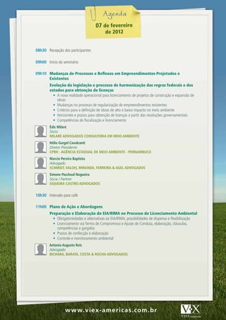 07 de fevereiro
                                           de 2012


08h30 Recepção dos participantes

09h00 Início do seminário

09h10 Mudanças de Processos e Reflexos em Empreendimentos Projetados e
      Existentes
        Evolução da legislação e processo de harmonização das regras federais e dos
        estados para obtenção de licenças
          •	 A nova realidade operacional para licenciamento de projetos de construção e expansão de
             obras
          •	 Mudanças no processo de regularização de empreendimentos existentes
          •	 Critérios para a definição de obras de alto e baixo impacto no meio ambiente
          •	 Horizontes e prazos para obtenção de licenças a partir das resoluções governamentais
          •	 Competências de fiscalização e licenciamento
        Édis Milaré
        Sócio
        MilARÉ AdvogAdos consultoRiA EM MEio AMbiEntE
        Hélio gurgel cavalcanti
        Diretor Presidente
        cPRH - AgênciA EstAduAl dE MEio AMbiEntE - PERnAMbuco
        Marcio Pereira baptista
        Advogado
        scHMidt, vAlois, MiRAndA, FERREiRA & AgEl AdvogAdos
        simone Paschoal nogueira
        Sócia / Partner
        siquEiRA cAstRo AdvogAdos


10h30 Intervalo para café

11h00 Plano de Ação e Abordagens
        Preparação e Elaboração do EIA/RIMA no Processo de Licenciamento Ambiental
          •	 Obrigatoriedades e alternativas ao EIA/RIMA, possibilidades de dispensa e flexibilização
          •	 Licenciamento via Termo de Compromisso e Ajuste de Conduta, elaboração, cláusulas,
             competências e gargalos
          •	 Prazos de confecção e elaboração
          •	 Controle e monitoramento ambiental
        Antonio Augusto Reis
        Advogado
        bicHARA, bARAtA, costA & RocHA AdvogAdos




               ww w w.v iex - am er ias . c.om . br
                w w.v iex -am er i c c as c om . br
 