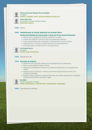Floriano de Azevedo Marques neto (convidado)
        Advogado
        MAnEsco. RAMiREs. PEREZ, AZEvEdo MARquEs AdvocAciA
        denise Muniz tarin
        Procuradora do Estado Ministério Público
        MinistÉRio Público


12h30 Almoço

14h00 Administração da Gestão Ambiental em Grandes Obras
        Gestão de Unidades de Conservação e Áreas de Preservação Permanente
         •	 Determinação e avaliação dos impactos ambientais do projeto
         •	 Critérios para definição e fixação do valor de compensação ambiental
         •	 Custos socioambientais não considerados no planejamento inicial dos projetos
         •	 Implantação de um Sistema de Gestão Ambiental nos empreendimentos
         •	 Autuações legais que podem ocorrer e como gerenciá-las
        lina Pimentel garcia
        Advogada
        MAttos FilHo AdvogAdos


15h30 Intervalo para café

15h45 Execução de projetos
        •	 Estudos de casos de gestão ambiental em empreendimentos de infraestrutura
        •	 Fatores socioeconômicos, bióticos e físicos
        •	 Impactos das interferências das obras nos sistemas de infraestrutura e nos equipamentos
           urbanos
        •	 Impactos sociais, econômicos e culturais de eventuais desapropriação de imóveis e da
           remoção da população
        •	 Impactos sociais, econômicos e culturais decorrentes do aumento temporário de contingente
           humano no bairro,distrito, município e região
        ney Mello
        Analista Ambiental e Professor
        sERPAl EngEnHARiA E constRutoRA E univERsidAdE unigRAnRio


18h00 Encerramento do seminário




               w w w.v iex -am er i c as . c om . br
 