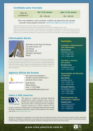 Condições	para	Inscrição

                    Valor da                            Até 13 de Janeiro                           Após 13 de Janeiro
                  conferência*                               R$ 1.295,00                                  R$ 1.495,00

                  Para mais detalhes e para conhecer a política de descontos para grupos
                   consulte nossa equipe comercial: atendimento@viex-americas.com.br
         *Valores e datas descritas acima são referentes à inscrição e pagamento
         O valor inclui material de apoio (que pode ser disponibilizado em meio físico ou digital), almoço e cafés.
         Política de cancelamento e substituição: O cancelamento da inscrição poderá ser realizado até 15 dias corridos antes do seminário.
         Após este prazo e até 2 dias antes do seminário, é permitida a substituição do participante. Em caso do não comparecimento ao
         seminário, não será efetuado reembolso. Será emitida uma nota de crédito a ser utilizada em outros seminários da VIEX Americas.



Informações	Gerais
                                                                                                     Contatos
                                 Hotel Mercure São Paulo Vila Olímpia                                conteúdo e relacionamento
                                 Rua Santa Justina, 210                                              com palestrantes
                                 Vila Olimpia                                                        Edson Fávero
                                 SAO PAULO - SP                                                      edson@vxa.com.br
                                 04545041 SAO PAULO                                                  +55 11 5093-7423
                                 BRAZIL                                                              +55 11 9306-3494
O hotel Mercure São Paulo Vila Olimpia (antigo Mercure SP Executive One) encontra-se
no Itaim, com fácil acesso à Marginal Pinheiros, Av. Faria Lima e Juscelino Kubitschek. O            inscrições e reservas
hotel está localizado na esquina da famosa R. João Cachoeira, reconhecida pelavariedade              para grupos
de lojas de roupas e calçados. O Mercure está localizado próximo ao famoso Hospital São
Luiz e entre os bairros da Vila Olímpia, com várias opções de restaurantes e bares; e o
                                                                                                     Ronaldo viana
Parque o Ibirapuera.                                                                                 ronaldo@vxa.com.br
                                                                                                     +55 11 5051-6536

Agência	Oficial	do	Evento                                                                            oportunidades de Patrocínio
                                 Para reservas de hospedagem e                                       e exposição
                                 consultas a pacotes especiais para o                                Alex Martin
                                 período do evento contate:                                          alex@vxa.com.br
                                 Brasil Mundo                                                        +55 11 5539-1727
                                 Márcia Amaral                                                       +55 11 9242-1491
                                 Fone: 11-2537-8900                                                  Fernando Polastro
                                 reservasviex@brasilmundo.com.br                                     fernando@vxa.com.br
                                                                                                     +55 11 5081-6681
                                                                                                     +55 11 9525-6665
Sobre	a	VIEX	americas
                      VIEX americas é a empresa de informação empresarial                            Relacionamento com
                      especializada em eventos corporativos para as áreas de                         fornecedores e logística
                      petróleo e gás natural, energia elétrica, recursos naturais e                  natasha góes
                      infra-estrutura. VIEX é a abreviação de Visão e Inteligência                   natasha@vxa.com.br
                      Executiva, conceitos que a empresa incorpora em seus
                                                                                                     +55 11 50937423
serviços ao promover a disseminação de informações empresariais para tomada
de decisão, atualização profissional e criação de relacionamentos. Para conhecer
                                                                                                     +55 11 63082225
mais acesse www.viex-americas.com.br


Alteração da programação: Os palestrantes e temas deste evento são confirmados durante a fase de estruturação do projeto. Contudo, substituições,
alterações ou cancelamentos de palestrantes e temas podem ocorrer decorrentes de caso fortuito e força maior. Dessa forma, a VIEX americas reserva-se
o direito de alterar o programa do evento. Qualquer substituição ou alteração estará em nosso site assim que possível.



                                w w w.v iex -am er i c as . c om . br
 