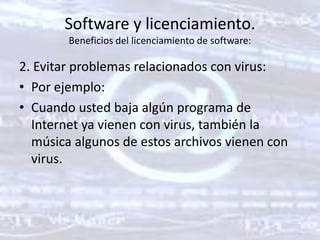 Software y licenciamiento. Beneficios del licenciamiento de software: 2. Evitar problemas relacionados con virus: Por ejemplo: Cuando usted baja algún programa de Internet ya vienen con virus, también la música algunos de estos archivos vienen con virus. 
