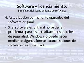 Software y licenciamiento. Beneficios del licenciamiento de software: 4. Actualización permanente upgrados del software original: Si el software es original no se tienen problemas para las actualizaciones, parches de seguridad; Windows lo puede hacer mediante algunas formas: actualizaciones de software ò servicie pack. 