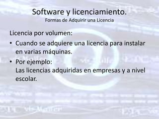 Software y licenciamiento. Formas de Adquirir una LicenciaLicencia por volumen: Cuando se adquiere una licencia para instalar en varias máquinas. Por ejemplo: Las licencias adquiridas en empresas y a nivel escolar. 