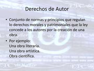 Derechos de AutorConjunto de normas y principios que regulan lo derechos morales y patrimoniales que la ley concede a los autores por la creación de una obra. Por ejemplo: Una obra literaria. Una obra artística. Obra científica. 