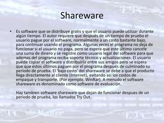 SharewareEs software que se distribuye gratis y que el usuario puede utilizar durante algún tiempo. El autor requiere que después de un tiempo de prueba el usuario pague por el software, normalmente a un costo bastante bajo, para continuar usando el programa. Algunas veces el programa no deja de funcionar si el usuario no paga, pero se espera que este último cancele una suma de dinero y se registre como usuario legal del software para que ademas del programa reciba soporte técnico y actualizaciones. El usuario puede copiar el software y distribuirlo entre sus amigos pero se espera que que estos últimos paguen por el programa después de culminado su período de prueba. El 'bajo costo' del shareware se debe a que el producto llega directamente al cliente (Internet), evitando asi los costos de empaque y transporte. (Por ejemplo. WinRar). A menudo el software shareware es denominado como software de evaluación.Hay tambien software shareware que dejan de funcionar despues de un periodo de prueba, los llamados Try Out.