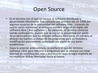 Open SourceEs el término con el que se conoce al software distribuido y desarrollado libremente. Fue utilizado por primera vez en 1998 por algunos usuarios de la comunidad del software libre , tratando de usarlo como reemplazo al ambiguo nombre original en inglés del software libre ( free software ). No obstante, el término continúa siendo ambivalente, puesto que se usa en la actualidad por parte de programadores que no ofrecen software libre pero, en cambio, sí ofrecen las fuentes o código de los programas para su revisión o modificación previamente autorizada por parte de sus pares académicos.Dada la anterior ambivalencia, se prefiere el uso del término Software Libre para referirse a programas que se ofrecen con total libertad de modificación, uso y distribución bajo la regla implícita de no modificar dichas libertades hacia el futuro.