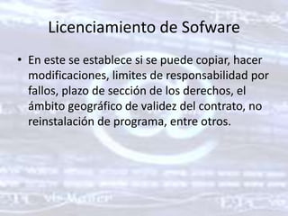 Licenciamiento de SofwareEn este se establece si se puede copiar, hacer modificaciones, limites de responsabilidad por fallos, plazo de sección de los derechos, el ámbito geográfico de validez del contrato, no reinstalación de programa, entre otros. 