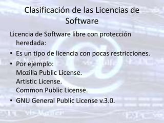 Clasificación de las Licencias de SoftwareLicencia de Software libre con protección heredada: Es un tipo de licencia con pocas restricciones. Por ejemplo: MozillaPublicLicense. Artistic License. Common Public License. GNU General PublicLicense v.3.0. 