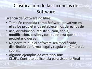 Clasificación de las Licencias de SoftwareLicencia de Software no libre: También conocida como Software privativo; en ellas los propietarios establecen los derechos de uso, distribución, redistribución, copia, modificación, cesión y cualquier otra que el propietario desee. No permite que el software sea modificado, distribuido de forma ilegal y regula el número de copias. Algunos ejemplos de este tipo son: CLUFs. Contrato de licencia para Usuario Final