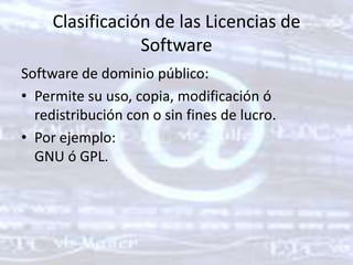 Clasificación de las Licencias de SoftwareSoftware de dominio público: Permite su uso, copia, modificación ó redistribución con o sin fines de lucro. Por ejemplo: GNU ó GPL. 