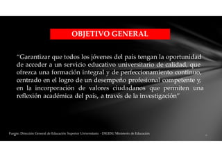 “Garantizar que todos los jóvenes del país tengan la oportunidad
de acceder a un servicio educativo universitario de calidad, que
ofrezca una formación integral y de perfeccionamiento continuo,
centrado en el logro de un desempeño profesional competente y,
en la incorporación de valores ciudadanos que permiten una
reflexión académica del país, a través de la investigación”
Fuente: Dirección General de Educación Superior Universitaria - DIGESU Ministerio de Educación
OBJETIVO GENERAL
 