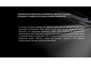 La acción educativa requiere de objetivos claros por los diversos actores de la
comunidad universitaria. Estos deben formar parte de los planes de estudio.
Asimismo, los programas académicos deben hacer explícito el procedimiento
administrativo y las condiciones necesarias que todo estudiante debe cumplir desde
su admisión hasta su graduación. Por lo tanto, la universidad debe prever que sus
programas tengan objetivos, exista una jerarquía respecto a los objetivos
institucionales y guarden coherencia entre ellos .
EXISTENCIA DE OBJETIVOS ACADÉMICOS, GRADOSYTIULOS A
OTORGARY PLANES DE ESTUDIOS CORRESPONDIENTES CONDICIÓN1
 