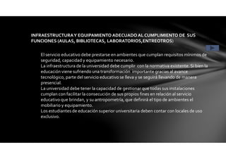 INFRAESTRUCTURAY EQUIPAMIENTO ADECUADO AL CUMPLIMIENTO DE SUS
FUNCIONES (AULAS, BIBLIOTECAS, LABORATORIOS,ENTREOTROS) CONDICIÓN 3
El servicio educativo debe prestarse en ambientes que cumplan requisitos mínimos de
seguridad, capacidad y equipamiento necesario.
La infraestructura de la universidad debe cumplir con la normativa existente. Si bien la
educación viene sufriendo una transformación importante gracias al avance
tecnológico, parte del servicio educativo se lleva y se seguirá llevando de manera
presencial.
La universidad debe tener la capacidad de gestionar que todas sus instalaciones
cumplan con facilitar la consecución de sus propios fines en relación al servicio
educativo que brindan, y su antropometría, que definirá el tipo de ambientes el
mobiliario y equipamiento.
Los estudiantes de educación superior universitaria deben contar con locales de uso
exclusivo.
 