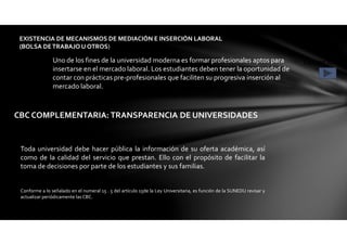 EXISTENCIA DE MECANISMOS DE MEDIACIÓN E INSERCIÓN LABORAL
(BOLSA DETRABAJO U OTROS)
CONDICIÓN 7Uno de los fines de la universidad moderna es formar profesionales aptos para
insertarse en el mercado laboral. Los estudiantes deben tener la oportunidad de
contar con prácticas pre-profesionales que faciliten su progresiva inserción al
mercado laboral.
CBC COMPLEMENTARIA: TRANSPARENCIA DE UNIVERSIDADES
Toda universidad debe hacer pública la información de su oferta académica, así
como de la calidad del servicio que prestan. Ello con el propósito de facilitar la
toma de decisiones por parte de los estudiantes y sus familias.
Conforme a lo señalado en el numeral 15 . 5 del artículo 15de la Ley Universitaria, es función de la SUNEDU revisar y
actualizar periódicamente las CBC.
 