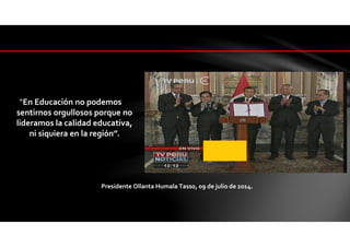 “En Educación no podemos
sentirnos orgullosos porque no
lideramos la calidad educativa,
ni siquiera en la región”.
Presidente Ollanta Humala Tasso, 09 de julio de 2014.
 