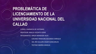 PROBLEMÁTICA DE
LICENCIAMIENTO DE LA
UNIVERSIDAD NACIONAL DEL
CALLAO
CURSO: DINÁMICA DE SISTEMAS
PROFESOR: MALCA VICENTE EDDIE
INTEGRANTES: APAZA MENDOZA ALEX
CÁCERES PANDURO EDUARDO ENRIQUE
DEL RÍO SULLÓN CESAR GIANCARLOS
TESTINO IBARRA ANGELA
 