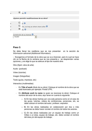 • No
¿Quiere permitir modificaciones de su obra?
• Si
• Yes, as long as others share alike
• No
Jurisdicción de su licencia
Ecuador
Paso 3:
Se debe llenar los casilleros que se nos presentan en la sección de
Información adicional (Additional Information).
- Escogemos el formato de la obra que se va a licenciar, paro lo cual se hace
clic en la flecha de la ventana que se nos presenta y se desprenden varias
opciones, y se elige la que se adecue al tipo de nuestra obra
Otro (Ejem: obra de arte)
Audio (podcast)
Video (tutorías)
Imagen (fotografías)
Texto (guías, impresos, etc)
Interactivo (multimedias)
- En Title of work (titulo de su obra): Coloque el nombre de la obra que se
está licenciado por ejemplo: Portal UTPL
- En Attribute work to name (a quien se reconoce la obra): Coloque el
nombre del autor de la obra; aquí tener en cuenta lo siguiente:
o A) En las obras hechas por una sola persona como en el caso de
las guías, tutorías, videos de conferencias, ponencias, etc, se
debe colocar el nombre del autor, profesor, expositor.
o B) En las obras realizadas en colaboración por dos o más
personas se debe hacer constar el nombre de todos los autores.
o C) En las obras realizadas por un equipo de trabajo como un
Cittes o un área, equipo de trabajo, etc. debe constar el nombre
del área y/o del equipo de trabajo.
 