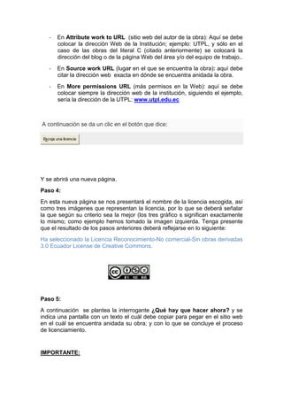 - En Attribute work to URL (sitio web del autor de la obra): Aquí se debe
colocar la dirección Web de la Institución; ejemplo: UTPL, y sólo en el
caso de las obras del literal C (citado anteriormente) se colocará la
dirección del blog o de la página Web del área y/o del equipo de trabajo..
- En Source work URL (lugar en el que se encuentra la obra): aquí debe
citar la dirección web exacta en dónde se encuentra anidada la obra.
- En More permissions URL (más permisos en la Web): aquí se debe
colocar siempre la dirección web de la institución, siguiendo el ejemplo,
sería la dirección de la UTPL: www.utpl.edu.ec
A continuación se da un clic en el botón que dice:
Escoja una licencia
Y se abrirá una nueva página.
Paso 4:
En esta nueva página se nos presentará el nombre de la licencia escogida, así
como tres imágenes que representan la licencia, por lo que se deberá señalar
la que según su criterio sea la mejor (los tres gràfico s significan exactamente
lo mismo; como ejemplo hemos tomado la imagen izquierda. Tenga presente
que el resultado de los pasos anteriores deberá reflejarse en lo siguiente:
Ha seleccionado la Licencia Reconocimiento-No comercial-Sin obras derivadas
3.0 Ecuador License de Creative Commons.
Paso 5:
A continuación se plantea la interrogante ¿Qué hay que hacer ahora? y se
indica una pantalla con un texto el cuál debe copiar para pegar en el sitio web
en el cuál se encuentra anidada su obra; y con lo que se concluye el proceso
de licenciamiento.
IMPORTANTE:
 