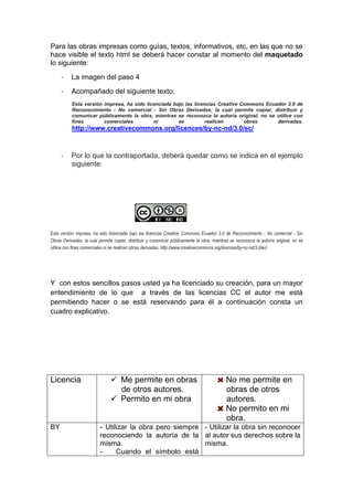 Para las obras impresas como guías, textos, informativos, etc, en las que no se
hace visible el texto html se deberá hacer constar al momento del maquetado
lo siguiente:
- La imagen del paso 4
- Acompañado del siguiente texto:
Esta versión impresa, ha sido licenciada bajo las licencias Creative Commons Ecuador 3.0 de
Reconocimiento - No comercial - Sin Obras Derivadas; la cual permite copiar, distribuir y
comunicar públicamente la obra, mientras se reconozca la autoría original, no se utilice con
fines comerciales ni se realicen obras derivadas.
http://www.creativecommons.org/licences/by-nc-nd/3.0/ec/
- Por lo que la contraportada, deberá quedar como se indica en el ejemplo
siguiente:
Esta versión impresa, ha sido licenciada bajo las licencias Creative Commons Ecuador 3.0 de Reconocimiento - No comercial - Sin
Obras Derivadas; la cual permite copiar, distribuir y comunicar públicamente la obra, mientras se reconozca la autoría original, no se
utilice con fines comerciales ni se realicen obras derivadas. http://www.creativecommons.org/licences/by-nc-nd/3.0/ec/
Y con estos sencillos pasos usted ya ha licenciado su creación, para un mayor
entendimiento de lo que a través de las licencias CC el autor me está
permitiendo hacer o se está reservando para él a continuación consta un
cuadro explicativo.
Licencia Me permite en obras
de otros autores.
Permito en mi obra
No me permite en
obras de otros
autores.
No permito en mi
obra.
BY - Utilizar la obra pero siempre
reconociendo la autoría de la
misma.
- Cuando el símbolo está
- Utilizar la obra sin reconocer
al autor sus derechos sobre la
misma.
 