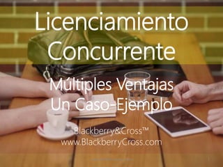 Licenciamiento
Concurrente
Múltiples Ventajas
Un Caso-Ejemplo
Blackberry&Cross™
www.BlackberryCross.com
www.BlackberryCross.com 1
 