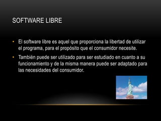 Software LibreEl software libre es aquel que proporciona la libertad de utilizar el programa, para el propósito que el consumidor necesite. También puede ser utilizado para ser estudiado en cuanto a su funcionamiento y de la misma manera puede ser adaptado para las necesidades del consumidor. 