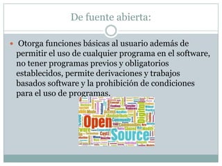 De fuente abierta:Otorga funciones básicas al usuario además de permitir el uso de cualquier programa en el software, no tener programas previos y obligatorios establecidos, permite derivaciones y trabajos basados software y la prohibición de condiciones para el uso de programas.