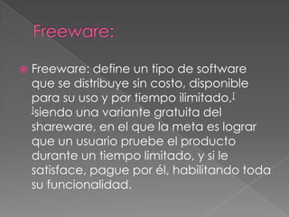 Freeware:Freeware: define un tipo de software que se distribuye sin costo, disponible para su uso y por tiempo ilimitado,[]siendo una variante gratuita del shareware, en el que la meta es lograr que un usuario pruebe el producto durante un tiempo limitado, y si le satisface, pague por él, habilitando toda su funcionalidad. 