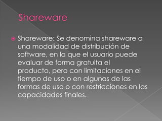 SharewareShareware: Se denomina shareware a una modalidad de distribución de software, en la que el usuario puede evaluar de forma gratuita el producto, pero con limitaciones en el tiempo de uso o en algunas de las formas de uso o con restricciones en las capacidades finales.