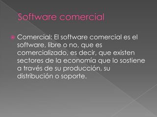 Software comercialComercial: El software comercial es el software, libre o no, que es comercializado, es decir, que existen sectores de la economía que lo sostiene a través de su producción, su distribución o soporte.